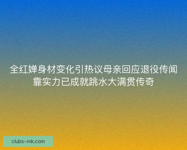 全红婵身材变化引热议母亲回应退役传闻靠实力已成就跳水大满贯传奇
