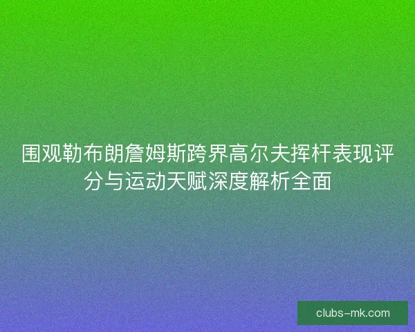 围观勒布朗詹姆斯跨界高尔夫挥杆表现评分与运动天赋深度解析全面