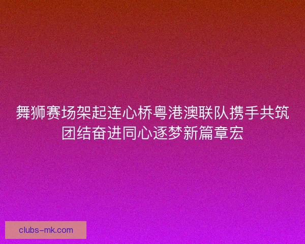 舞狮赛场架起连心桥粤港澳联队携手共筑团结奋进同心逐梦新篇章宏