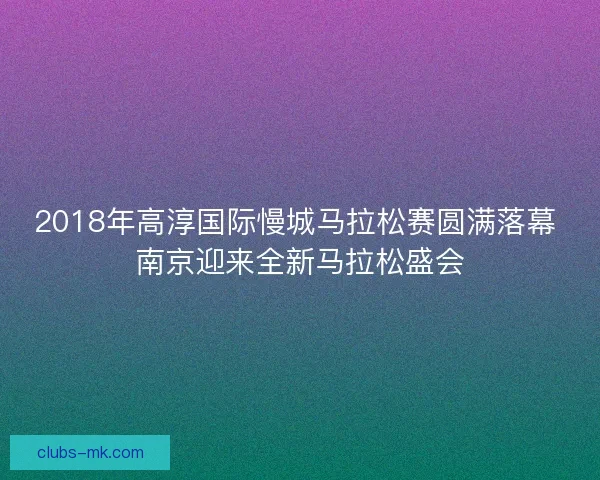 2018年高淳国际慢城马拉松赛圆满落幕 南京迎来全新马拉松盛会 2018年高淳国际慢城马拉松赛圆满落幕 南京迎来全新马拉松盛会