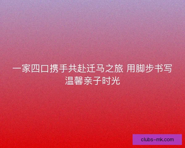 一家四口携手共赴迁马之旅 用脚步书写温馨亲子时光