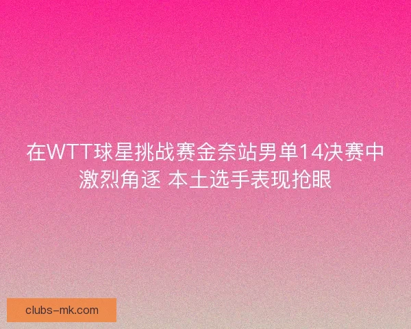 在WTT球星挑战赛金奈站男单14决赛中激烈角逐 本土选手表现抢眼