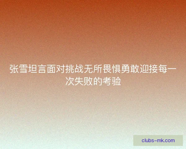 张雪坦言面对挑战无所畏惧勇敢迎接每一次失败的考验 张雪坦言面对挑战无所畏惧勇敢迎接每一次失败的考验