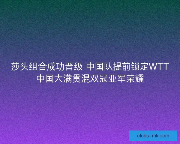 莎头组合成功晋级 中国队提前锁定WTT中国大满贯混双冠亚军荣耀
