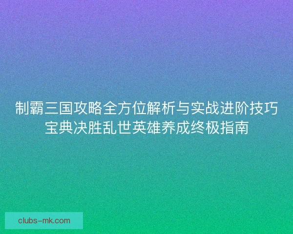 制霸三国攻略全方位解析与实战进阶技巧宝典决胜乱世英雄养成终极指南