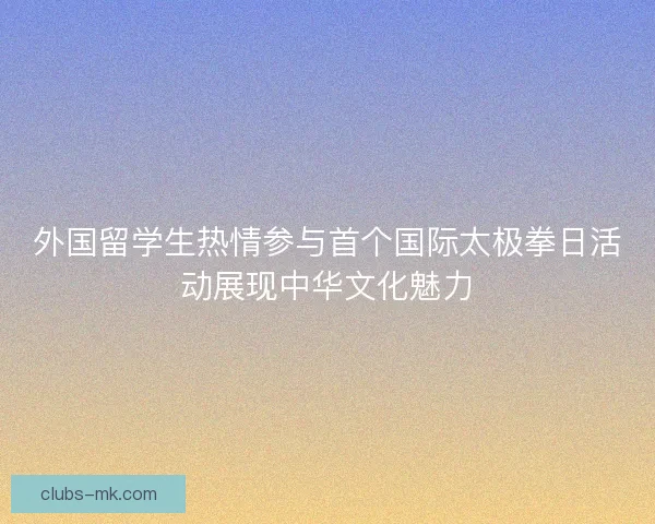 外国留学生热情参与首个国际太极拳日活动展现中华文化魅力 外国留学生热情参与首个国际太极拳日活动展现中华文化魅力