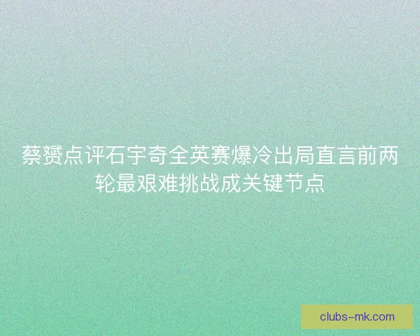 蔡赟点评石宇奇全英赛爆冷出局直言前两轮最艰难挑战成关键节点