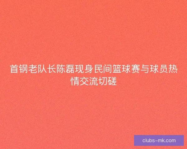 首钢老队长陈磊现身民间篮球赛与球员热情交流切磋