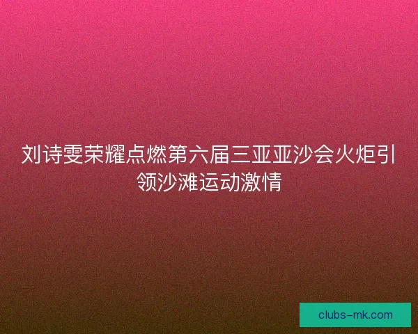 刘诗雯荣耀点燃第六届三亚亚沙会火炬引领沙滩运动激情