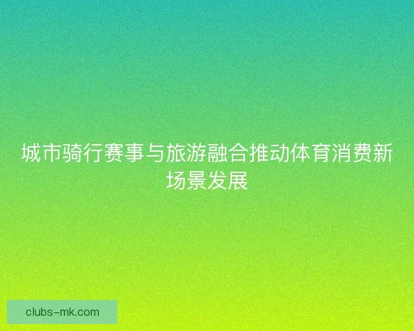 城市骑行赛事与旅游融合推动体育消费新场景发展