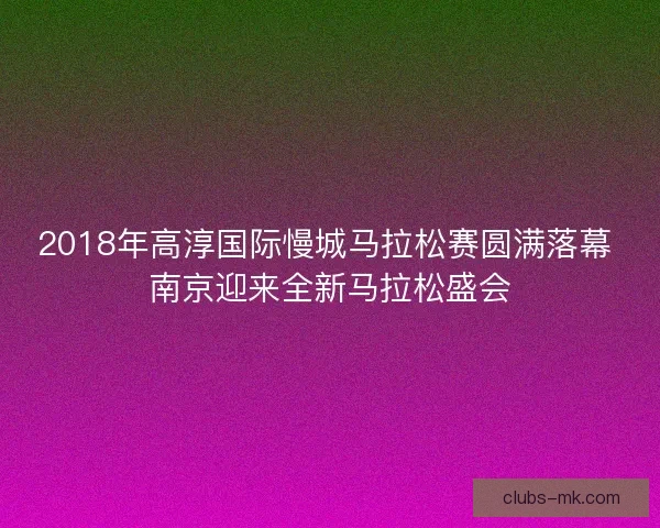 2018年高淳国际慢城马拉松赛圆满落幕 南京迎来全新马拉松盛会 2018年高淳国际慢城马拉松赛圆满落幕 南京迎来全新马拉松盛会