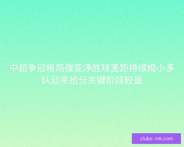 中超争冠格局骤变净胜球差距持续缩小多队迎来抢分关键阶段较量 中超争冠格局骤变净胜球差距持续缩小多队迎来抢分关键阶段较量
