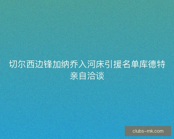 切尔西边锋加纳乔入河床引援名单库德特亲自洽谈