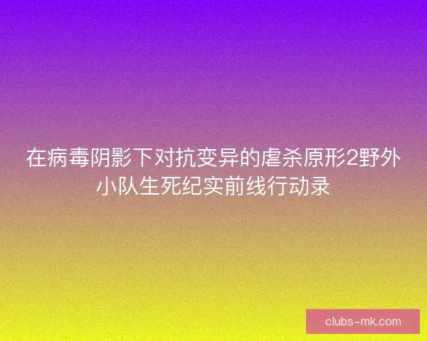 在病毒阴影下对抗变异的虐杀原形2野外小队生死纪实前线行动录 在病毒阴影下对抗变异的虐杀原形2野外小队生死纪实前线行动录