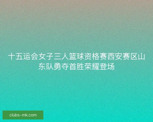 十五运会女子三人篮球资格赛西安赛区山东队勇夺首胜荣耀登场 十五运会女子三人篮球资格赛西安赛区山东队勇夺首胜荣耀登场